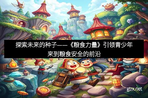 探索未来的种子——《粮食力量》引领青少年来到粮食安全的前沿